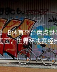 热度回顾 - B体育平台盘点世界杯经典决赛画面，世界杯决赛经典进球