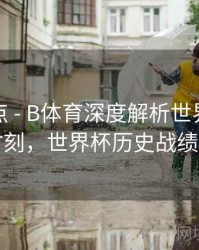 赛事盘点 - B体育深度解析世界杯历史奇迹时刻，世界杯历史战绩排行榜