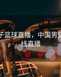 中国男子篮球直播，中国男篮直播在线直播