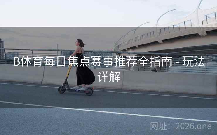 B体育每日焦点赛事推荐全指南 - 玩法详解 B体育每日焦点赛事推荐全指南 - 玩法详解