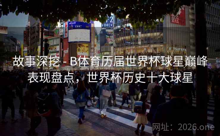 故事深挖 - B体育历届世界杯球星巅峰表现盘点,世界杯历史十大球星 故事深挖 - B体育历届世界杯球星巅峰表现盘点,世界杯历史十大球星