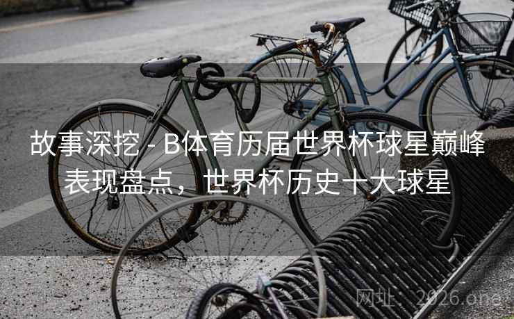 故事深挖 - B体育历届世界杯球星巅峰表现盘点,世界杯历史十大球星 故事深挖 - B体育历届世界杯球星巅峰表现盘点,世界杯历史十大球星