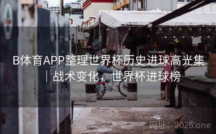 B体育APP整理世界杯历史进球高光集|战术变化,世界杯进球榜 B体育APP整理世界杯历史进球高光集|战术变化,世界杯进球榜