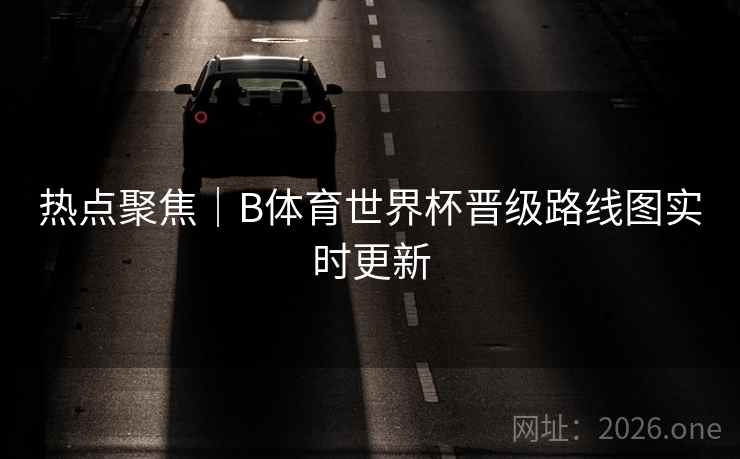 热点聚焦|B体育世界杯晋级路线图实时更新 热点聚焦|B体育世界杯晋级路线图实时更新