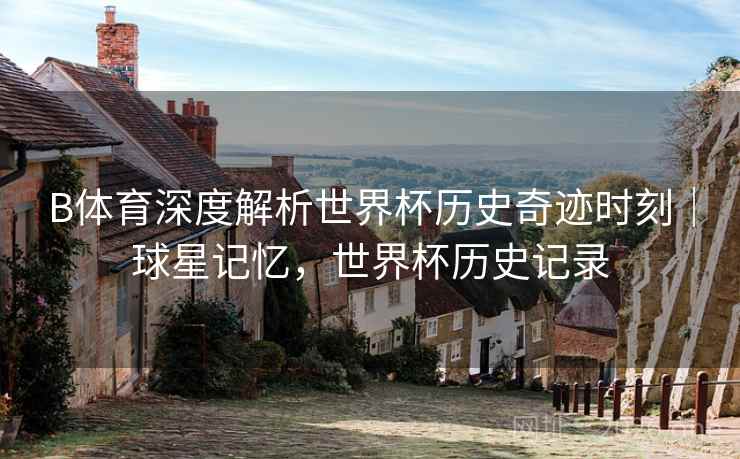 B体育深度解析世界杯历史奇迹时刻|球星记忆,世界杯历史记录 B体育深度解析世界杯历史奇迹时刻|球星记忆,世界杯历史记录