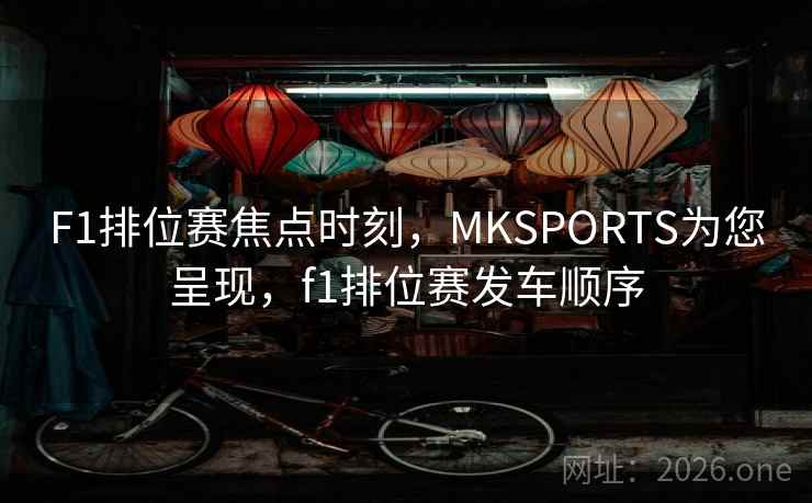 F1排位赛焦点时刻,MKSPORTS为您呈现,f1排位赛发车顺序 F1排位赛焦点时刻,MKSPORTS为您呈现,f1排位赛发车顺序