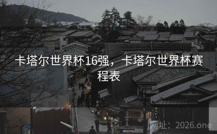 卡塔尔世界杯16强,卡塔尔世界杯赛程表 卡塔尔世界杯16强,卡塔尔世界杯赛程表