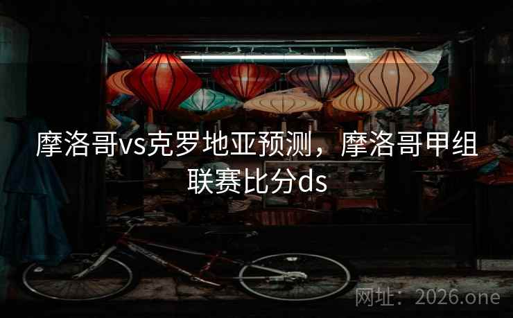 摩洛哥vs克罗地亚预测,摩洛哥甲组联赛比分ds 摩洛哥vs克罗地亚预测,摩洛哥甲组联赛比分ds