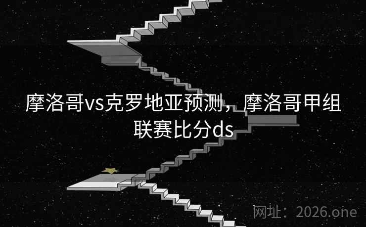 摩洛哥vs克罗地亚预测,摩洛哥甲组联赛比分ds 摩洛哥vs克罗地亚预测,摩洛哥甲组联赛比分ds