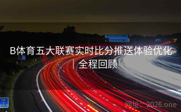 B体育五大联赛实时比分推送体验优化|全程回顾 B体育五大联赛实时比分推送体验优化|全程回顾