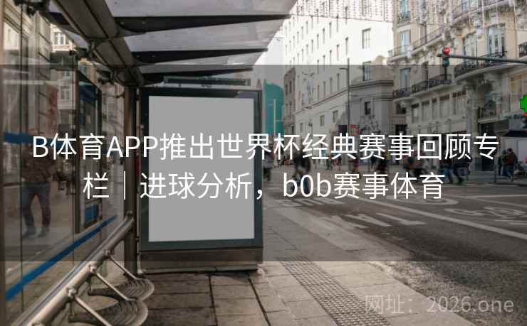 B体育APP推出世界杯经典赛事回顾专栏|进球分析,b0b赛事体育 B体育APP推出世界杯经典赛事回顾专栏|进球分析,b0b赛事体育
