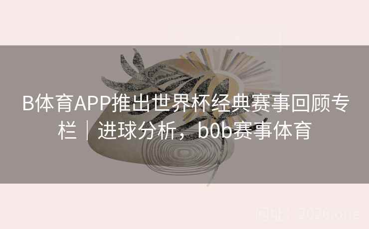 B体育APP推出世界杯经典赛事回顾专栏|进球分析,b0b赛事体育 B体育APP推出世界杯经典赛事回顾专栏|进球分析,b0b赛事体育