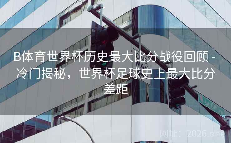 B体育世界杯历史最大比分战役回顾 - 冷门揭秘,世界杯足球史上最大比分差距 B体育世界杯历史最大比分战役回顾 - 冷门揭秘,世界杯足球史上最大比分差距