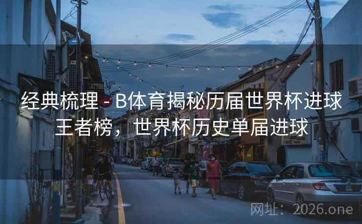 经典梳理 - B体育揭秘历届世界杯进球王者榜,世界杯历史单届进球 经典梳理 - B体育揭秘历届世界杯进球王者榜,世界杯历史单届进球