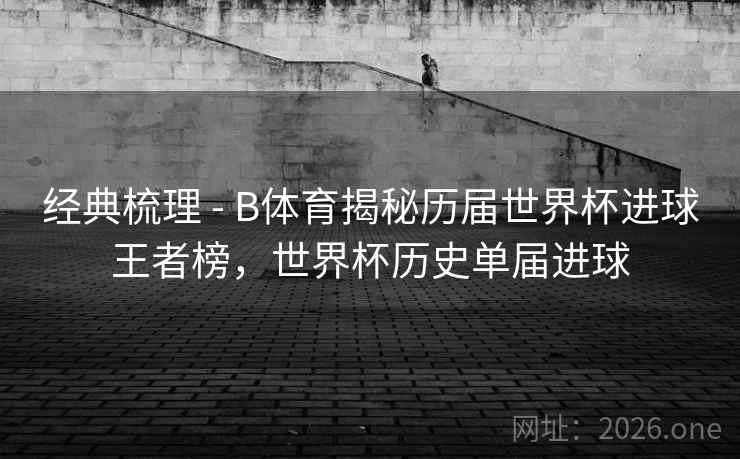 经典梳理 - B体育揭秘历届世界杯进球王者榜,世界杯历史单届进球 经典梳理 - B体育揭秘历届世界杯进球王者榜,世界杯历史单届进球