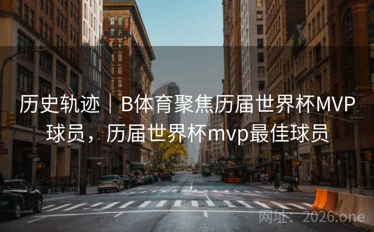 历史轨迹｜B体育聚焦历届世界杯MVP球员，历届世界杯mvp最佳球员