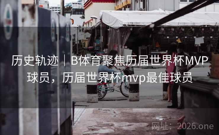 历史轨迹｜B体育聚焦历届世界杯MVP球员，历届世界杯mvp最佳球员