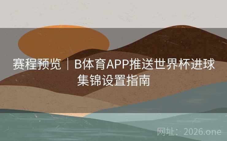 赛程预览|B体育APP推送世界杯进球集锦设置指南 赛程预览|B体育APP推送世界杯进球集锦设置指南