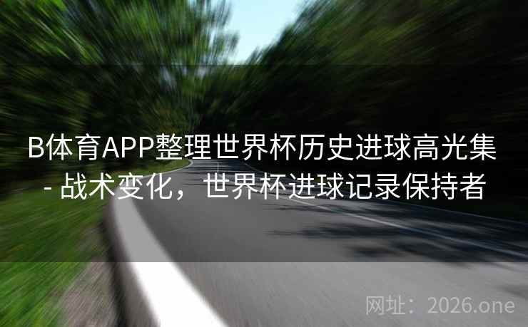 B体育APP整理世界杯历史进球高光集 - 战术变化，世界杯进球记录保持者