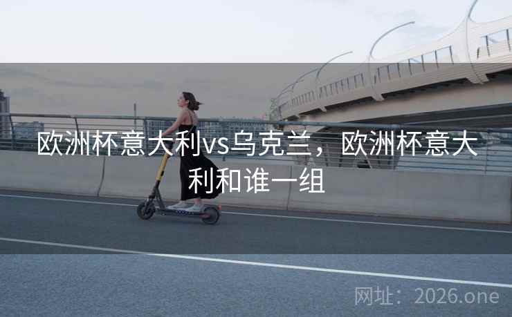 欧洲杯意大利vs乌克兰,欧洲杯意大利和谁一组 欧洲杯意大利vs乌克兰,欧洲杯意大利和谁一组