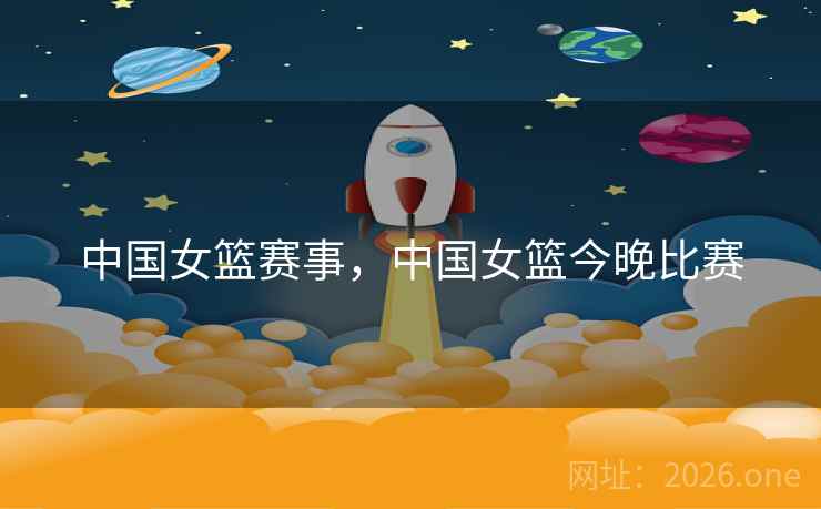 中国女篮赛事,中国女篮今晚比赛 中国女篮赛事,中国女篮今晚比赛