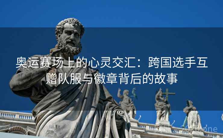 奥运赛场上的心灵交汇:跨国选手互赠队服与徽章背后的故事 奥运赛场上的心灵交汇:跨国选手互赠队服与徽章背后的故事